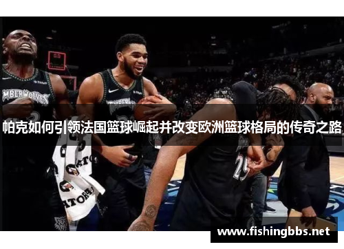 帕克如何引领法国篮球崛起并改变欧洲篮球格局的传奇之路 帕克如何引领法国篮球崛起并改变欧洲篮球格局的传奇之路
